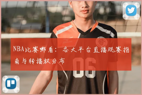 NBA比赛哪看：各大平台直播观赛指南与转播权分布