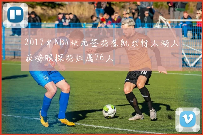 2017年NBA状元签花落凯尔特人湖人获榜眼探花归属76人
