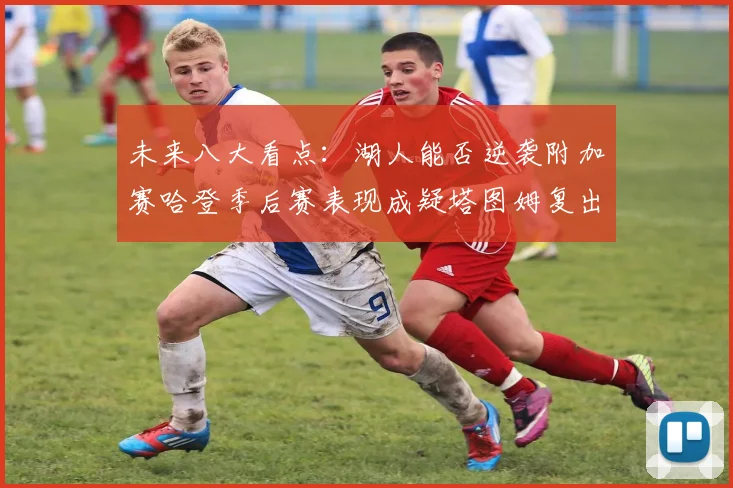 未来八大看点：湖人能否逆袭附加赛哈登季后赛表现成疑塔图姆复出能否助力球队