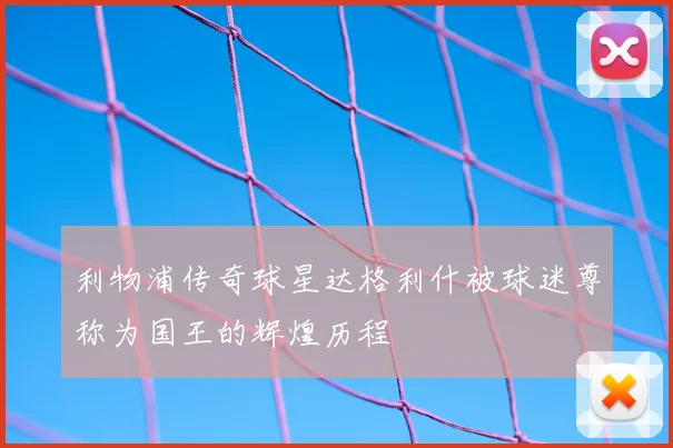 利物浦传奇球星达格利什被球迷尊称为国王的辉煌历程
