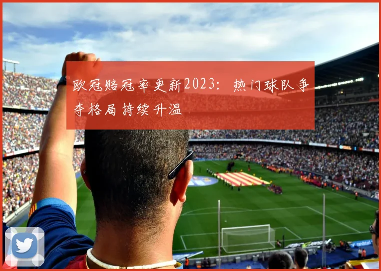 欧冠赔冠率更新2023：热门球队争夺格局持续升温